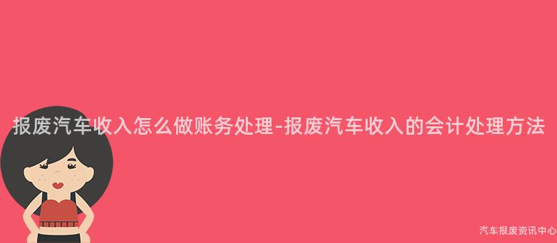 报废汽车收入怎么做账务处理-报废汽车收入的会计处理方法