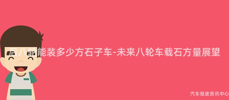 后八轮能装多少方石子车-未来八轮车载石方量展望