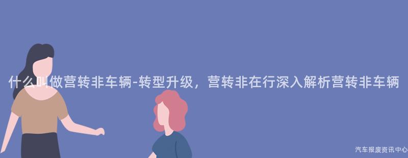 什么叫做营转非车辆-转型升级，营转非在行深入解析营转非车辆