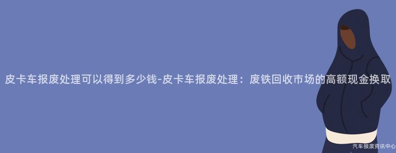 皮卡车报废处理可以得到多少钱-皮卡车报废处理：废铁回收市场的高额现金换取