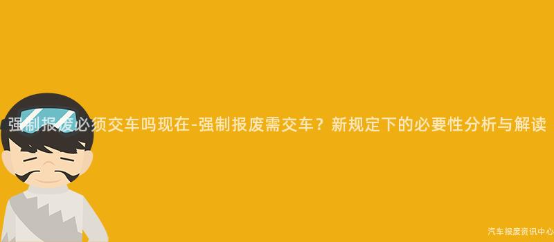 强制报废必须交车吗现在-强制报废需交车？新规定下的必要性分析与解读