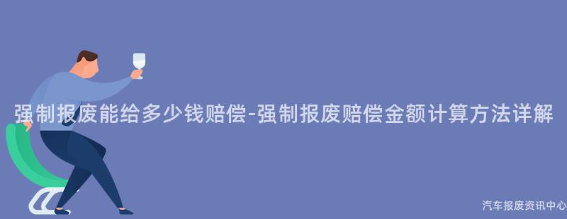 强制报废能给多少钱赔偿-强制报废赔偿金额计算方法详解