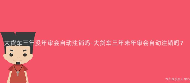 大货车三年没年审会自动注销吗-大货车三年未年审会自动注销吗？