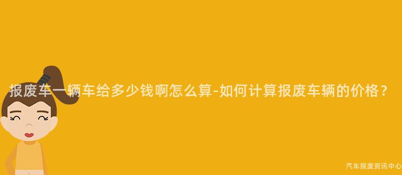 报废车一辆车给多少钱啊怎么算-如何计算报废车辆的价格？