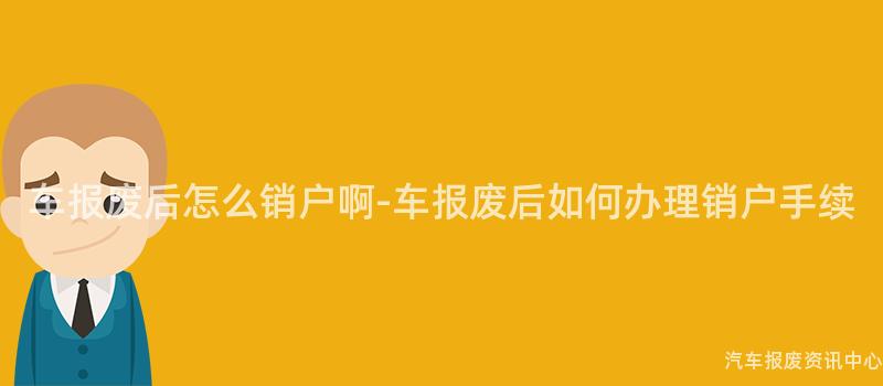 车报废后怎么销户啊-车报废后如何办理销户手续