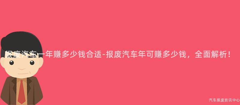 报废汽车一年赚多少钱合适-报废汽车年可赚多少钱，全面解析！