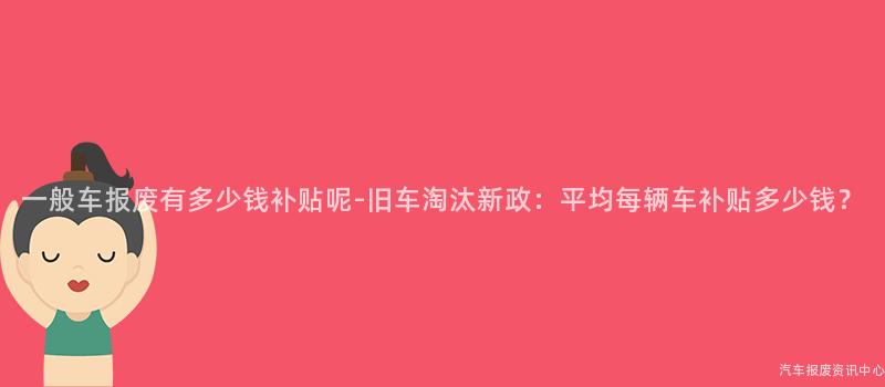一般车报废有多少钱补贴呢-旧车淘汰新政：平均每辆车补贴多少钱？