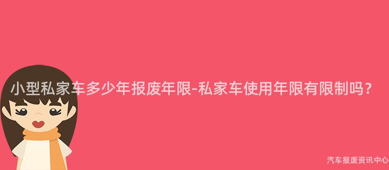 小型私家车多少年报废年限-私家车使用年限有限制吗？