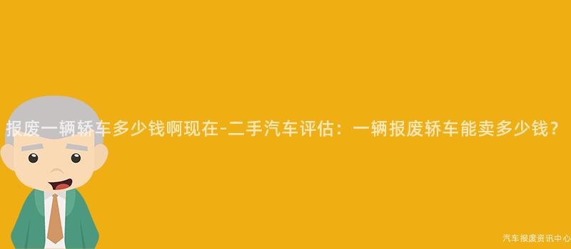 报废一辆轿车多少钱啊现在-二手汽车评估：一辆报废轿车能卖多少钱？