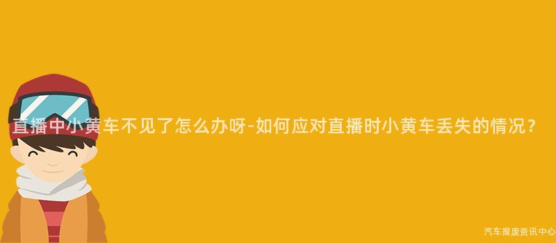 直播中小黄车不见了怎么办呀-如何应对直播时小黄车丢失的情况？