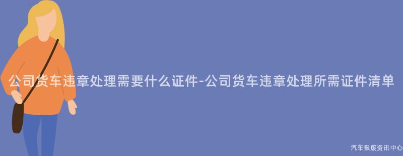 公司货车违章处理需要什么证件-公司货车违章处理所需证件清单
