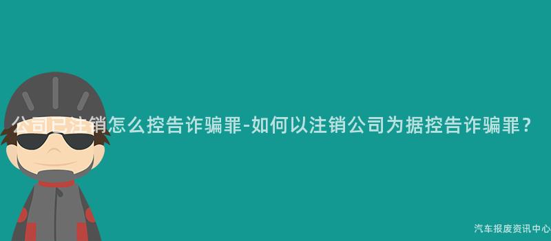 公司已注销怎么控告诈骗罪-如何以注销公司为据控告诈骗罪？