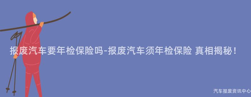 报废汽车要年检保险吗-报废汽车须年检保险 真相揭秘！