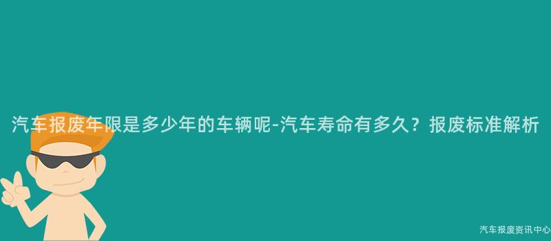 汽车报废年限是多少年的车辆呢-汽车寿命有多久？报废标准解析