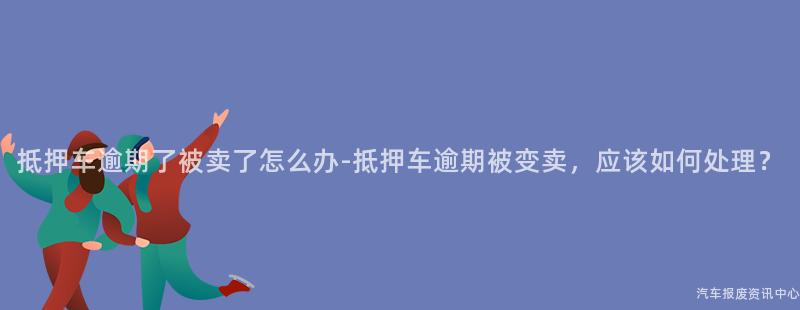 抵押车逾期了被卖了怎么办-抵押车逾期被变卖，应该如何处理？