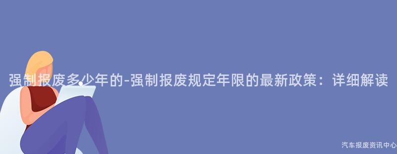 强制报废多少年的-强制报废规定年限的最新政策：详细解读