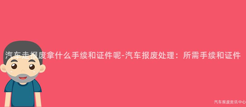 汽车走报废拿什么手续和证件呢-汽车报废处理：所需手续和证件