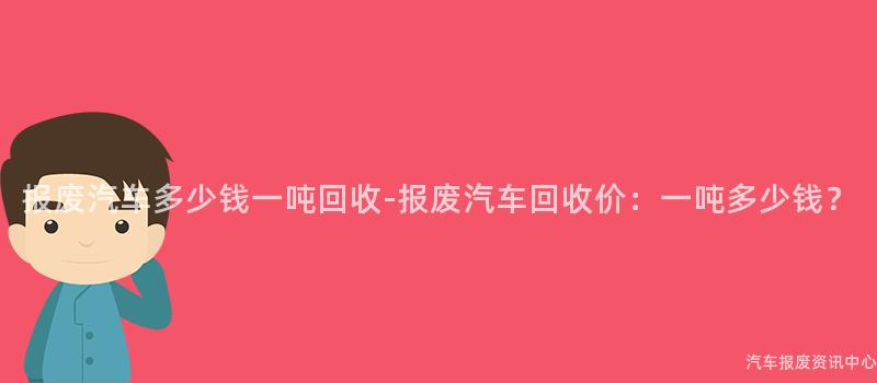 报废汽车多少钱一吨回收-报废汽车回收价：一吨多少钱？