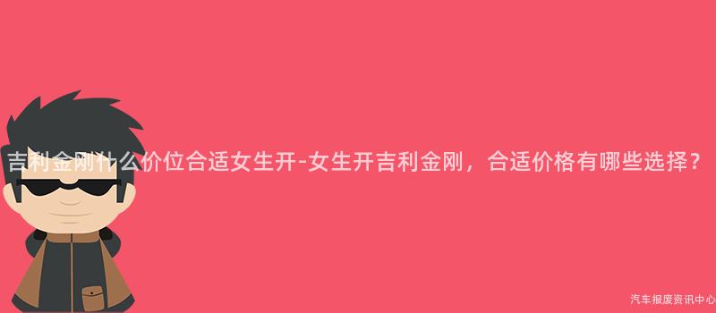 吉利金刚什么价位合适女生开-女生开吉利金刚，合适价格有哪些选择？