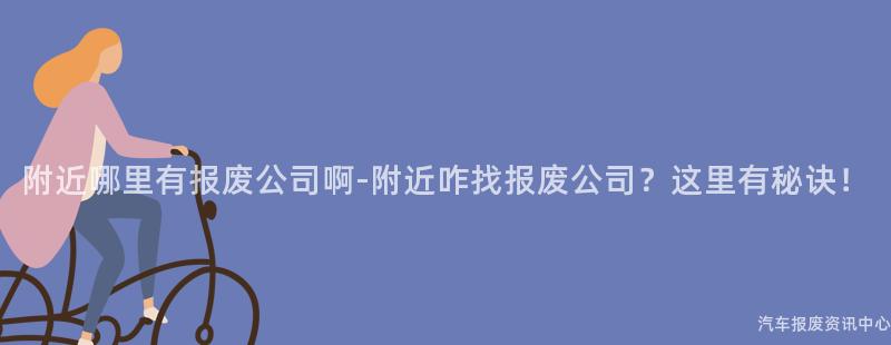 附近哪里有报废公司啊-附近咋找报废公司？这里有秘诀！