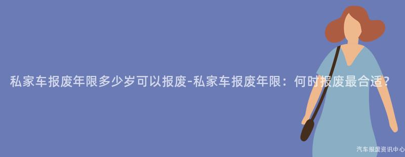 私家车报废年限多少岁可以报废-私家车报废年限：何时报废最合适？