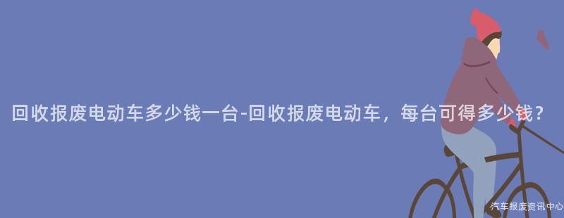 回收报废电动车多少钱一台-回收报废电动车，每台可得多少钱？