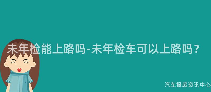 未年检能上路吗-未年检车可以上路吗？