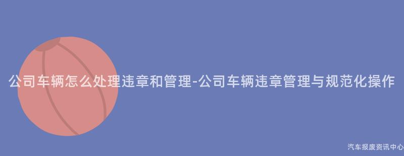公司车辆怎么处理违章和管理-公司车辆违章管理与规范化操作