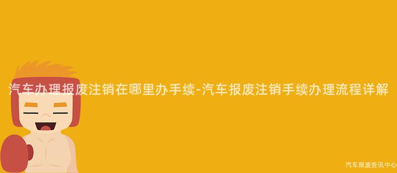汽车办理报废注销在哪里办手续-汽车报废注销手续办理流程详解