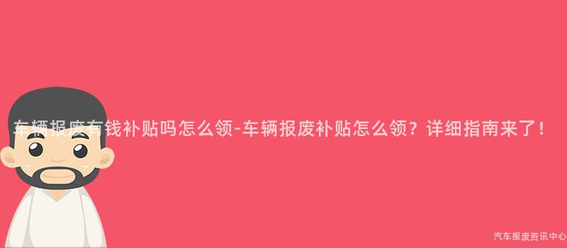 车辆报废有钱补贴吗怎么领-车辆报废补贴怎么领？详细指南来了！