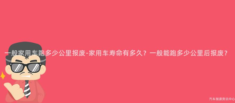 一般家用车跑多少公里报废-家用车寿命有多久？一般能跑多少公里后报废？