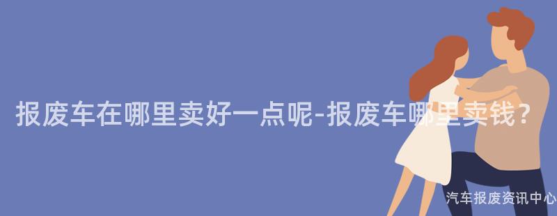 报废车在哪里卖好一点呢-报废车哪里卖钱？