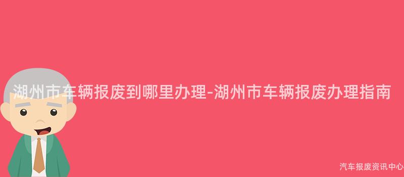 湖州市车辆报废到哪里办理-湖州市车辆报废办理指南
