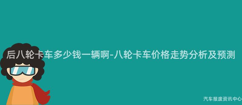 后八轮卡车多少钱一辆啊-八轮卡车价格走势分析及预测