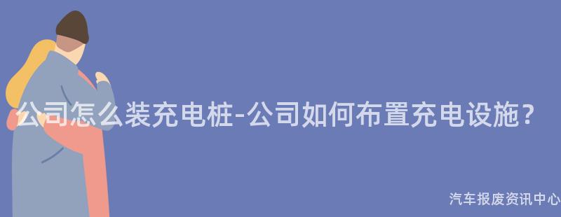 公司怎么装充电桩-公司如何布置充电设施？