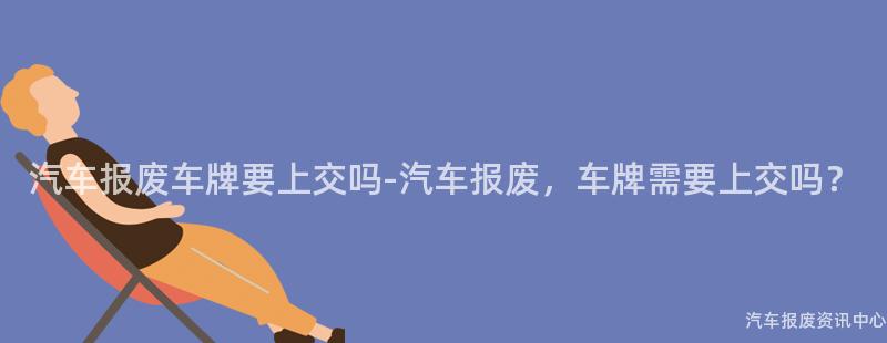 汽车报废车牌要上交吗-汽车报废，车牌需要上交吗？