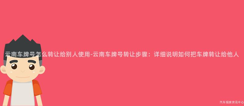 云南车牌号怎么转让给别人使用-云南车牌号转让步骤：详细说明如何把车牌转让给他人