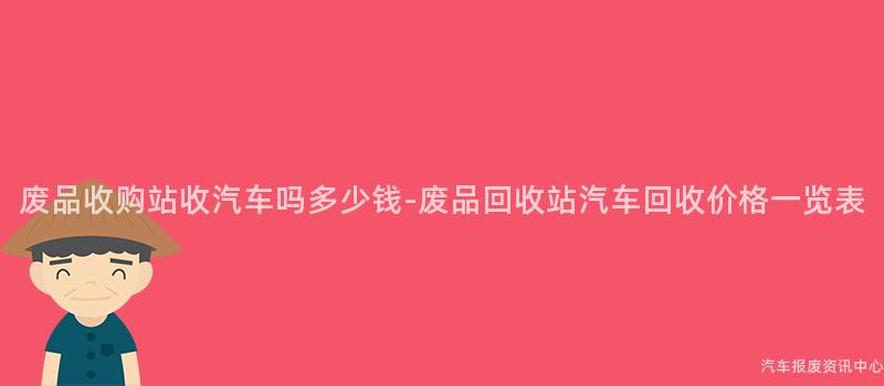 废品收购站收汽车吗多少钱-废品回收站汽车回收价格一览表