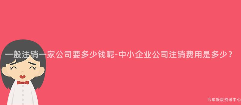一般注销一家公司要多少钱呢-中小企业公司注销费用是多少？