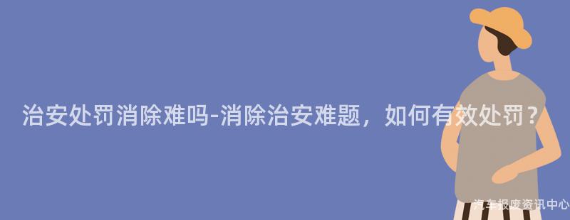 治安处罚消除难吗-消除治安难题，如何有效处罚？