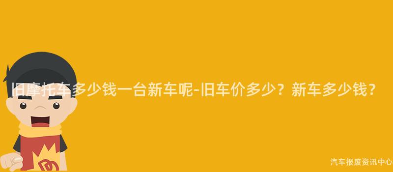 旧摩托车多少钱一台新车呢-旧车价多少？新车多少钱？