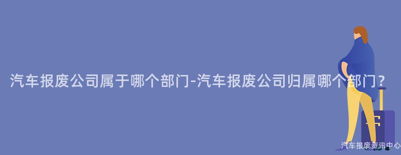 汽车报废公司属于哪个部门-汽车报废公司归属哪个部门？