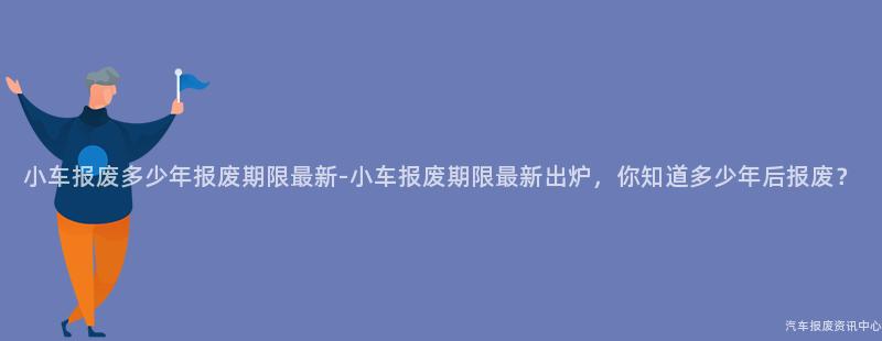 小车报废多少年报废期限最新-小车报废期限最新出炉，你知道多少年后报废？