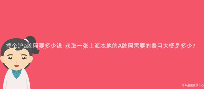 搞个沪a牌照要多少钱-获取一张上海本地的A牌照需要的费用大概是多少？