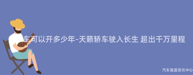 天籁车可以开多少年-天籁轿车驶入长生 超出千万里程