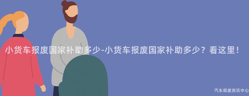 小货车报废国家补助多少-小货车报废国家补助多少？看这里！
