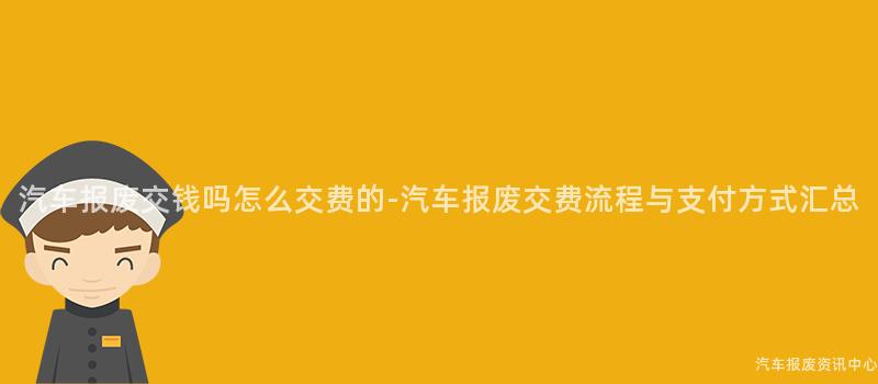 汽车报废交钱吗怎么交费的-汽车报废交费流程与支付方式汇总