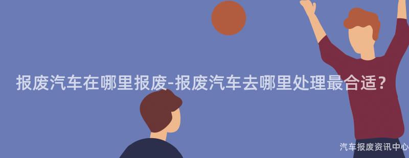报废汽车在哪里报废-报废汽车去哪里处理最合适？