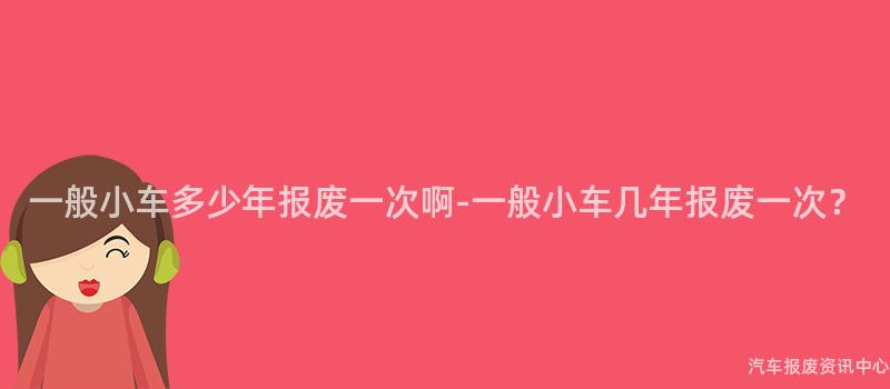 一般小车多少年报废一次啊-一般小车几年报废一次？
