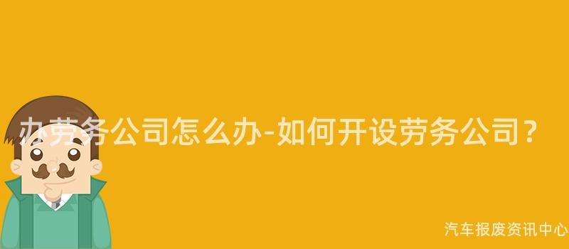 办劳务公司怎么办-如何开设劳务公司？